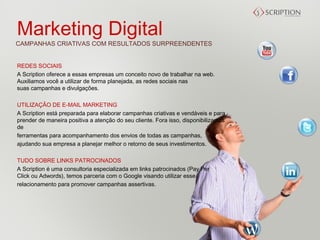 Marketing Digital
CAMPANHAS CRIATIVAS COM RESULTADOS SURPREENDENTES


REDES SOCIAIS
A Scription oferece a essas empresas um conceito novo de trabalhar na web.
Auxiliamos você a utilizar de forma planejada, as redes sociais nas
suas campanhas e divulgações.

UTILIZAÇÃO DE E-MAIL MARKETING
A Scription está preparada para elaborar campanhas criativas e vendáveis e para
prender de maneira positiva a atenção do seu cliente. Fora isso, disponibilizamos
de 
ferramentas para acompanhamento dos envios de todas as campanhas,
ajudando sua empresa a planejar melhor o retorno de seus investimentos.

TUDO SOBRE LINKS PATROCINADOS
A Scription é uma consultoria especializada em links patrocinados (Pay Per
Click ou Adwords), temos parceria com o Google visando utilizar esse 
relacionamento para promover campanhas assertivas.
 