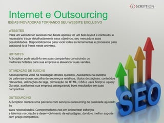 Internet e Outsourcing
IDÉIAS INOVADORAS TORNANDO SEU WEBSITE EXCLUSIVO

WEBSITES
Para um website ter sucesso não basta apenas ter um belo layout e conteúdo; é
necessário traçar detalhadamente seus objetivos, seu mercado e suas
possibilidades. Disponibilizamos para você todas as ferramentas e processos para
posicioná-lo à frente neste universo.
 
HOTSITES
A Scription pode ajudá-lo em suas campanhas construindo os
melhores hotsites para sua empresa e alavancar suas vendas.
 
OTIMIZAÇÃO DE BUSCAS 
Assessoramos você na realização destes quesitos. Auxiliamos na escolha
de palavras-chave, escolha de endereços relativos, títulos de páginas, conteúdos
relevantes, utilizações de tags, otimização de HTML, CSS e Java Script e Jquery.
Ou seja, auxiliamos sua empresa assegurando bons resultados em suas
campanhas.

OUTSOURCING
A Scription oferece uma parceria com serviços outsourcing de qualidade ajustado
às
suas necessidades. Comprometemo-nos em concentrar esforços
e talentos na criação e desenvolvimento de estratégias, dando o melhor suporte
com preço competitivo.
 