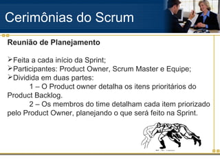 Cerimônias do Scrum
Reunião de Planejamento
Feita a cada início da Sprint;
Participantes: Product Owner, Scrum Master e Equipe;
Dividida em duas partes:
1 – O Product owner detalha os itens prioritários do
Product Backlog.
2 – Os membros do time detalham cada item priorizado
pelo Product Owner, planejando o que será feito na Sprint.
 