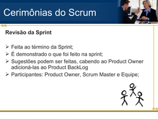 Revisão da Sprint
 Feita ao término da Sprint;
 É demonstrado o que foi feito na sprint;
 Sugestões podem ser feitas, cabendo ao Product Owner
adicioná-las ao Product BackLog
 Participantes: Product Owner, Scrum Master e Equipe;
Cerimônias do Scrum
 