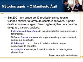 Métodos ágeis – O Manifesto ÁgilMétodos ágeis – O Manifesto Ágil
 Em 2001, um grupo de 17 profissionais se reuniu
visando otimizar a forma de construir software. A partir
deste encontro, surgiu o termo agile (ágil) e um conjunto
de quatro valores básicos:
• Indivíduos e interações são mais importantes que processos e
ferramentas.
• Software funcionando é mais importante do que documentação
completa e detalhada.
• Colaboração com o cliente é mais importante do que
negociação de contratos.
• Adaptação a mudanças é mais importante do que seguir o
plano inicial.
Fonte: www.agilemanifesto.org
 