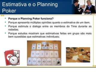 Estimativa e o Planning
Poker
 Porque o Planning Poker funciona?
 Porque apresenta múltiplas opiniões quanto a estimativa de um item;
 Porque estimula o dialogo entre os membros do Time durante as
rodadas;
 Porque estudos mostram que estimativas feitas em grupo são mais
bem sucedidas que estimativas individuais;
 