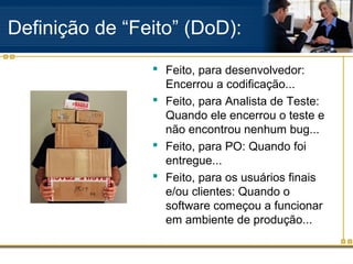 Definição de “Feito” (DoD):
 Feito, para desenvolvedor:
Encerrou a codificação...
 Feito, para Analista de Teste:
Quando ele encerrou o teste e
não encontrou nenhum bug...
 Feito, para PO: Quando foi
entregue...
 Feito, para os usuários finais
e/ou clientes: Quando o
software começou a funcionar
em ambiente de produção...
 