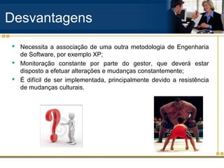 Desvantagens
 Necessita a associação de uma outra metodologia de Engenharia
de Software, por exemplo XP;
 Monitoração constante por parte do gestor, que deverá estar
disposto a efetuar alterações e mudanças constantemente;
 É difícil de ser implementada, principalmente devido a resistência
de mudanças culturais.
 