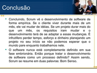 Conclusão
 Concluindo, Scrum vê o desenvolvimento de software de
forma empírica. Se o cliente viver durante mais de um
mês, ele vai mudar de idéias. Se um projeto durar mais do
que um mês, os requisitos iram mudar e o
desenvolvimento terá de se adaptar a essas mudanças. É
infrutífero perder tempo, esforço e dinheiro planejando um
projeto no seu início se não podemos esperar que o
mundo pare enquanto trabalhamos nele.
 O software nunca está completamente definido em sua
fase embrionária. Então porque tratar o desenvolvimento
de software como um processo definido? Assim sendo,
Scrum se resume em duas palavras: Bom Senso.
 