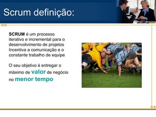 Scrum definição:
SCRUM é um processo
iterativo e incremental para o
desenvolvimento de projetos
Incentiva a comunicação e o
constante trabalho de equipe
O seu objetivo é entregar o
máximo de valor de negócio
no menor tempo
 