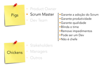 Pigs
Chickens
• Product Owner
• Stakeholders
• Dev Team
• Scrum Master
• Outros
• Managers
•Garante a adoção do Scrum
•Garante produtividade
•Garante qualidade
•Blinda o time
•Remove impedimentos
•Pode ser um Dev
•Não é chefe
 