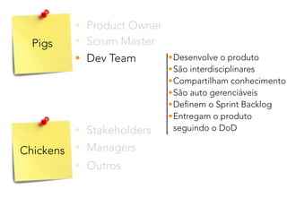 Pigs
Chickens
• Product Owner
• Stakeholders
• Dev Team
• Scrum Master
• Outros
• Managers
•Desenvolve o produto
•São interdisciplinares
•Compartilham conhecimento
•São auto gerenciáveis
•Definem o Sprint Backlog
•Entregam o produto 
seguindo o DoD
 