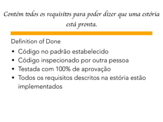 Contém todos os requisitos para poder dizer que uma estória
está pronta.
Definition of Done
• Código no padrão estabelecido
• Código inspecionado por outra pessoa
• Testada com 100% de aprovação
• Todos os requisitos descritos na estória estão 
implementados
 