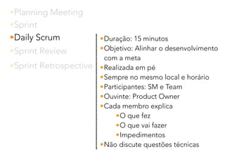 •Planning Meeting
•Sprint
•Daily Scrum
•Sprint Review
•Sprint Retrospective
•Duração: 15 minutos
•Objetivo: Alinhar o desenvolvimento
com a meta
•Realizada em pé
•Sempre no mesmo local e horário
•Participantes: SM e Team
•Ouvinte: Product Owner
•Cada membro explica
•O que fez
•O que vai fazer
•Impedimentos
•Não discute questões técnicas
 