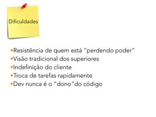 Dificuldades
•Resistência de quem está “perdendo poder”
•Visão tradicional dos superiores
•Indefinição do cliente
•Troca de tarefas rapidamente
•Dev nunca é o “dono"do código
 