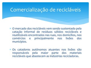  O mercado dos recicláveis vem sendo sustentado pela
catação informal de resíduos sólidos recicláveis e
reutilizáveis encontrados nas ruas, nos domicílios, nos
comércios e principalmente nos lixões dos
municípios.
 Os catadores autônomos atuantes nos lixões são
responsáveis pela maior parte dos materiais
recicláveis que abastecem as indústrias recicladoras.
Comercialização de recicláveis
 
