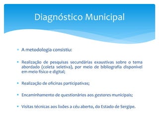  A metodologia consistiu:
 Realização de pesquisas secundárias exaustivas sobre o tema
abordado (coleta seletiva), por meio de bibliografia disponível
em meio físico e digital;
 Realização de oficinas participativas;
 Encaminhamento de questionários aos gestores municipais;
 Visitas técnicas aos lixões a céu aberto, do Estado de Sergipe.
Diagnóstico Municipal
 