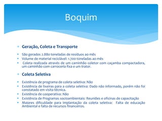  Geração, Coleta e Transporte
 São gerados 2.880 toneladas de resíduos ao mês
 Volume de material reciclável: 1.700 toneladas ao mês
 Coleta realizada através de um caminhão coletor com caçamba compactadora,
um caminhão com carroceria fixa e um trator.
 Coleta Seletiva
 Existência de programa de coleta seletiva: Não
 Existência de lixeiras para a coleta seletiva: Dado não informado, porém não foi
constatado em visita técnica.
 Existência de cooperativa: Não
 Existência de Programas socioambientais: Reuniões e oficinas de capacitação
 Maiores dificuldade para implantação da coleta seletiva: Falta de educação
Ambiental e falta de recursos financeiros.
Boquim
 