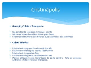  Geração, Coleta e Transporte
 São gerados 180 toneladas de resíduos ao mês
 Volume de material reciclável: Não é quantificado
 Coleta realizada através dois tratores, duas caçambas e dois caminhões
 Coleta Seletiva
 Existência de programa de coleta seletiva: Não
 Existência de lixeiras para a coleta seletiva: Não
 Existência de cooperativa: Não
 Existência de Programas socioambientais: Não
 Maiores dificuldade para implantação da coleta seletiva: Falta de educação
Ambiental e falta de recursos financeiros.
Cristinápolis
 