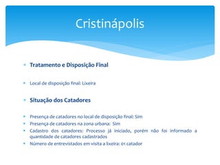  Tratamento e Disposição Final
 Local de disposição final: Lixeira
 Situação dos Catadores
 Presença de catadores no local de disposição final: Sim
 Presença de catadores na zona urbana: Sim
 Cadastro dos catadores: Processo já iniciado, porém não foi informado a
quantidade de catadores cadastrados
 Número de entrevistados em visita a lixeira: 01 catador
Cristinápolis
 