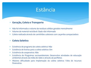  Geração, Coleta e Transporte
 Não foi informado o volume de resíduos sólidos gerados mensalmente
 Volume de material reciclável: Dado não informado
 Coleta realizada através de caminhões coletores com caçamba compactadora
 Coleta Seletiva
 Existência de programa de coleta seletiva: Não
 Existência de lixeiras para a coleta seletiva: Sim
 Existência de cooperativa: Não
 Existência de Programas socioambientais: Desenvolve atividades de educação
ambiental através da mídia de rádio e através de panfletos
 Maiores dificuldade para implantação da coleta seletiva: Falta de recursos
financeiros
Estância
 