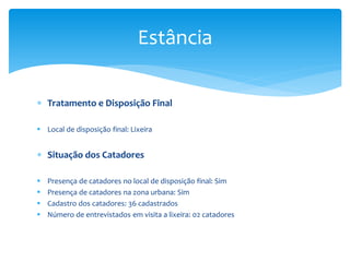  Tratamento e Disposição Final
 Local de disposição final: Lixeira
 Situação dos Catadores
 Presença de catadores no local de disposição final: Sim
 Presença de catadores na zona urbana: Sim
 Cadastro dos catadores: 36 cadastrados
 Número de entrevistados em visita a lixeira: 02 catadores
Estância
 