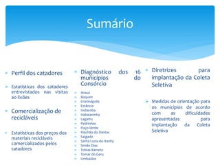 Sumário
 Diagnóstico dos 16
municípios do
Consórcio
 Arauá
 Boquim
 Cristinápolis
 Estância
 Indiaroba
 Itabaianinha
 Lagarto
 Pedrinhas
 Poço Verde
 Riachão do Dantas
 Salgado
 Santa Luzia do Itanhy
 Simão Dias
 Tobias Barreto
 Tomar do Geru
 Umbaúba
 Diretrizes para
implantação da Coleta
Seletiva
 Medidas de orientação para
os municípios de acordo
com as dificuldades
apresentadas para
implantação da Coleta
Seletiva
 Perfil dos catadores
 Estatísticas dos catadores
entrevistados nas visitas
ao lixões
 Comercialização de
recicláveis
 Estatísticas dos preços dos
materiais recicláveis
comercializados pelos
catadores
 