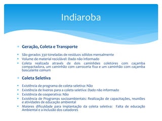  Geração, Coleta e Transporte
 São gerados 330 toneladas de resíduos sólidos mensalmente
 Volume de material reciclável: Dado não informado
 Coleta realizada através de dois caminhões coletores com caçamba
compactadora, um caminhão com carroceria fixa e um caminhão com caçamba
basculante comum
 Coleta Seletiva
 Existência de programa de coleta seletiva: Não
 Existência de lixeiras para a coleta seletiva: Dado não informado
 Existência de cooperativa: Não
 Existência de Programas socioambientais: Realização de capacitações, reuniões
e atividades de educação ambiental
 Maiores dificuldade para implantação da coleta seletiva: Falta de educação
Ambiental e a inclusão dos catadores
Indiaroba
 