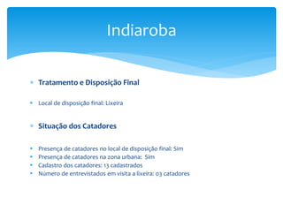  Tratamento e Disposição Final
 Local de disposição final: Lixeira
 Situação dos Catadores
 Presença de catadores no local de disposição final: Sim
 Presença de catadores na zona urbana: Sim
 Cadastro dos catadores: 13 cadastrados
 Número de entrevistados em visita a lixeira: 03 catadores
Indiaroba
 