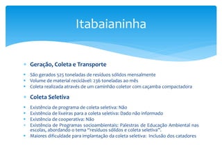  Geração, Coleta e Transporte
 São gerados 525 toneladas de resíduos sólidos mensalmente
 Volume de material reciclável: 236 toneladas ao mês
 Coleta realizada através de um caminhão coletor com caçamba compactadora
 Coleta Seletiva
 Existência de programa de coleta seletiva: Não
 Existência de lixeiras para a coleta seletiva: Dado não informado
 Existência de cooperativa: Não
 Existência de Programas socioambientais: Palestras de Educação Ambiental nas
escolas, abordando o tema “resíduos sólidos e coleta seletiva”.
 Maiores dificuldade para implantação da coleta seletiva: Inclusão dos catadores
Itabaianinha
 