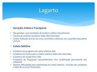  Geração, Coleta e Transporte
 São gerados 1.920 toneladas de resíduos sólidos mensalmente
 Volume de material reciclável: Dado não informado
 Coleta realizada através de cinco caminhões coletores com caçamba basculante
comum
 Coleta Seletiva
 Existência de programa de coleta seletiva: Não
 Existência de lixeiras para a coleta seletiva: Dado não informado
 Existência de cooperativa: Não
 Existência de Programas socioambientais: Sim, mobilização permanente dos
catadores
 Maiores dificuldade para implantação da coleta seletiva: Inclusão dos catadores
e falta de recursos financeiros
Lagarto
 
