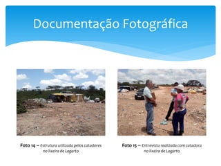 Documentação Fotográfica
Foto 14 – Estrutura utilizada pelos catadores
no lixeira de Lagarto
Foto 15 – Entrevista realizada com catadora
no lixeira de Lagarto
 