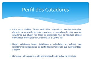  Para esta análise foram realizadas entrevistas semiestruturadas,
durante os meses de setembro, outubro e novembro de 2013, com 44
catadores que atuam nas áreas de disposição final de resíduos sólidos
de diversos municípios do Consórcio Sul e Centro Sul
 Dados coletados foram tabulados e calculados os valores que
resultaram no diagnóstico do perfil destes indivíduos que é apresentado
a seguir
 Os valores são amostras, não apresentando alto índice de precisão
Perfil dos Catadores
 