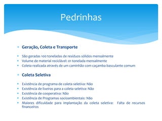 Geração, Coleta e Transporte
 São geradas 100 toneladas de resíduos sólidos mensalmente
 Volume de material reciclável: 01 tonelada mensalmente
 Coleta realizada através de um caminhão com caçamba basculante comum
 Coleta Seletiva
 Existência de programa de coleta seletiva: Não
 Existência de lixeiras para a coleta seletiva: Não
 Existência de cooperativa: Não
 Existência de Programas socioambientais: Não
 Maiores dificuldade para implantação da coleta seletiva: Falta de recursos
financeiros
Pedrinhas
 