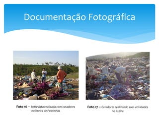 Documentação Fotográfica
Foto 16 – Entrevista realizada com catadores
no lixeira de Pedrinhas
Foto 17 – Catadores realizando suas atividades
no lixeira
 