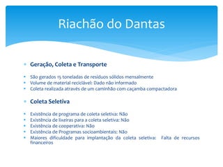  Geração, Coleta e Transporte
 São gerados 15 toneladas de resíduos sólidos mensalmente
 Volume de material reciclável: Dado não informado
 Coleta realizada através de um caminhão com caçamba compactadora
 Coleta Seletiva
 Existência de programa de coleta seletiva: Não
 Existência de lixeiras para a coleta seletiva: Não
 Existência de cooperativa: Não
 Existência de Programas socioambientais: Não
 Maiores dificuldade para implantação da coleta seletiva: Falta de recursos
financeiros
Riachão do Dantas
 