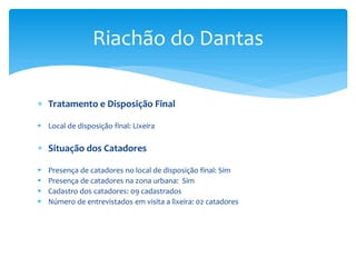  Tratamento e Disposição Final
 Local de disposição final: Lixeira
 Situação dos Catadores
 Presença de catadores no local de disposição final: Sim
 Presença de catadores na zona urbana: Sim
 Cadastro dos catadores: 09 cadastrados
 Número de entrevistados em visita a lixeira: 02 catadores
Riachão do Dantas
 