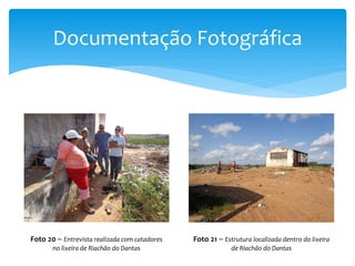 Documentação Fotográfica
Foto 20 – Entrevista realizada com catadores
no lixeira de Riachão do Dantas
Foto 21 – Estrutura localizada dentro do lixeira
de Riachão do Dantas
 