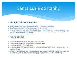  Geração, Coleta e Transporte
 São geradas 300 toneladas de resíduos sólidos mensalmente
 Volume de material reciclável: Dado não informado
 Coleta realizada por dois caminhões com carroceria fixa (sem informação da
quantidade de cada transporte)
 Coleta Seletiva
 Existência de programa de coleta seletiva: Não
 Existência de lixeiras para a coleta seletiva: Não
 Existência de cooperativa: Não
 Existência de Programas socioambientais: Mobilização para a organização em
cooperativas
 Maiores dificuldade para implantação da coleta seletiva: Falta de recursos
financeiros, educação ambiental da população e inclusão dos catadores
Santa Luzia do Itanhy
 