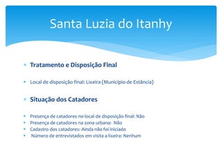  Tratamento e Disposição Final
 Local de disposição final: Lixeira (Município de Estância)
 Situação dos Catadores
 Presença de catadores no local de disposição final: Não
 Presença de catadores na zona urbana: Não
 Cadastro dos catadores: Ainda não foi iniciado
 Número de entrevistados em visita a lixeira: Nenhum
Santa Luzia do Itanhy
 