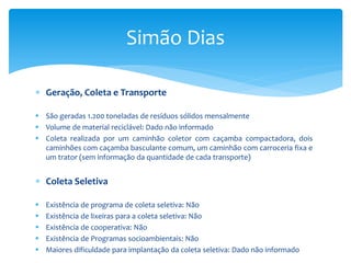  Geração, Coleta e Transporte
 São geradas 1.200 toneladas de resíduos sólidos mensalmente
 Volume de material reciclável: Dado não informado
 Coleta realizada por um caminhão coletor com caçamba compactadora, dois
caminhões com caçamba basculante comum, um caminhão com carroceria fixa e
um trator (sem informação da quantidade de cada transporte)
 Coleta Seletiva
 Existência de programa de coleta seletiva: Não
 Existência de lixeiras para a coleta seletiva: Não
 Existência de cooperativa: Não
 Existência de Programas socioambientais: Não
 Maiores dificuldade para implantação da coleta seletiva: Dado não informado
Simão Dias
 