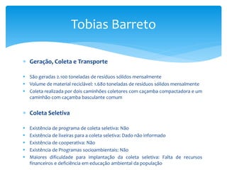  Geração, Coleta e Transporte
 São geradas 2.100 toneladas de resíduos sólidos mensalmente
 Volume de material reciclável: 1.680 toneladas de resíduos sólidos mensalmente
 Coleta realizada por dois caminhões coletores com caçamba compactadora e um
caminhão com caçamba basculante comum
 Coleta Seletiva
 Existência de programa de coleta seletiva: Não
 Existência de lixeiras para a coleta seletiva: Dado não informado
 Existência de cooperativa: Não
 Existência de Programas socioambientais: Não
 Maiores dificuldade para implantação da coleta seletiva: Falta de recursos
financeiros e deficiência em educação ambiental da população
Tobias Barreto
 