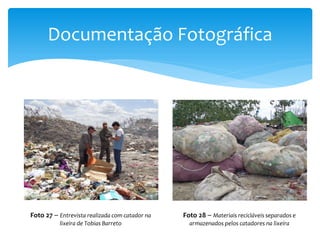 Documentação Fotográfica
Foto 27 – Entrevista realizada com catador na
lixeira de Tobias Barreto
Foto 28 – Materiais recicláveis separados e
armazenados pelos catadores na lixeira
 