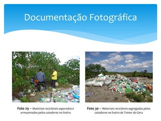 Documentação Fotográfica
Foto 29 – Materiais recicláveis separados e
armazenados pelos catadores na lixeira
Foto 30 – Materiais recicláveis segregados pelos
catadores na lixeira de Tomar do Geru
 