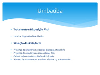 Tratamento e Disposição Final
 Local de disposição final: Lixeira
 Situação dos Catadores
 Presença de catadores no local de disposição final: Sim
 Presença de catadores na zona urbana: Sim
 Cadastro dos catadores: Ainda não iniciado
 Número de entrevistados em visita a lixeira: 03 entrevistados
Umbaúba
 