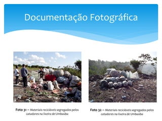 Documentação Fotográfica
Foto 31 – Materiais recicláveis segregados pelos
catadores na lixeira de Umbaúba
Foto 32 – Materiais recicláveis segregados pelos
catadores na lixeira de Umbaúba
 