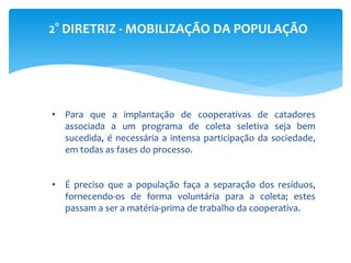 2° DIRETRIZ - MOBILIZAÇÃO DA POPULAÇÃO
• Para que a implantação de cooperativas de catadores
associada a um programa de coleta seletiva seja bem
sucedida, é necessária a intensa participação da sociedade,
em todas as fases do processo.
• É preciso que a população faça a separação dos resíduos,
fornecendo-os de forma voluntária para a coleta; estes
passam a ser a matéria-prima de trabalho da cooperativa.
 