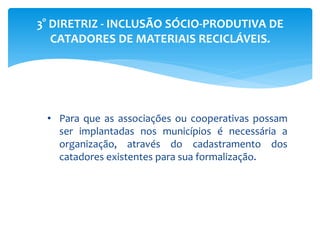 3° DIRETRIZ - INCLUSÃO SÓCIO-PRODUTIVA DE
CATADORES DE MATERIAIS RECICLÁVEIS.
• Para que as associações ou cooperativas possam
ser implantadas nos municípios é necessária a
organização, através do cadastramento dos
catadores existentes para sua formalização.
 