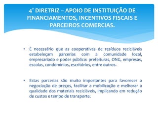 4° DIRETRIZ – APOIO DE INSTITUIÇÃO DE
FINANCIAMENTOS, INCENTIVOS FISCAIS E
PARCEIROS COMERCIAS.
• É necessário que as cooperativas de resíduos recicláveis
estabeleçam parcerias com a comunidade local,
empresariado e poder público: prefeituras, ONG, empresas,
escolas, condomínios, escritórios, entre outros.
• Estas parcerias são muito importantes para favorecer a
negociação de preços, facilitar a mobilização e melhorar a
qualidade dos materiais recicláveis, implicando em redução
de custos e tempo de transporte.
 