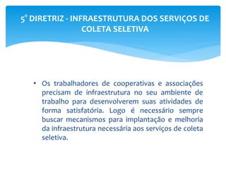 5° DIRETRIZ - INFRAESTRUTURA DOS SERVIÇOS DE
COLETA SELETIVA
• Os trabalhadores de cooperativas e associações
precisam de infraestrutura no seu ambiente de
trabalho para desenvolverem suas atividades de
forma satisfatória. Logo é necessário sempre
buscar mecanismos para implantação e melhoria
da infraestrutura necessária aos serviços de coleta
seletiva.
 