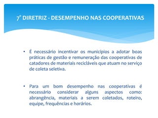 7° DIRETRIZ - DESEMPENHO NAS COOPERATIVAS
• É necessário incentivar os municípios a adotar boas
práticas de gestão e remuneração das cooperativas de
catadores de materiais recicláveis que atuam no serviço
de coleta seletiva.
• Para um bom desempenho nas cooperativas é
necessário considerar alguns aspectos como:
abrangência, materiais a serem coletados, roteiro,
equipe, frequências e horários.
 