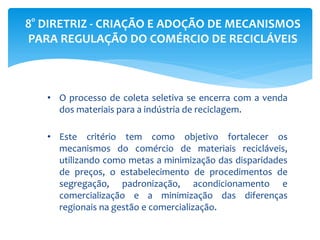 8° DIRETRIZ - CRIAÇÃO E ADOÇÃO DE MECANISMOS
PARA REGULAÇÃO DO COMÉRCIO DE RECICLÁVEIS
• O processo de coleta seletiva se encerra com a venda
dos materiais para a indústria de reciclagem.
• Este critério tem como objetivo fortalecer os
mecanismos do comércio de materiais recicláveis,
utilizando como metas a minimização das disparidades
de preços, o estabelecimento de procedimentos de
segregação, padronização, acondicionamento e
comercialização e a minimização das diferenças
regionais na gestão e comercialização.
 