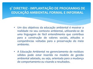 9° DIRETRIZ - IMPLANTAÇÃO DE PROGRAMAS DE
EDUCAÇÃO AMBIENTAL FORMAL E INFORMAL
• Um dos objetivos da educação ambiental é mostrar a
realidade no seu contexto ambiental, utilizando-se de
uma linguagem de fácil entendimento que contribua
para a construção de valores sociais, atitudes e
competências voltadas para a preservação do meio
ambiente.
• A Educação Ambiental no gerenciamento de resíduos
sólidos pode estar inserida no modelo de gestão
ambiental adotado, ou seja, orientada para a mudança
de comportamento ou visando a resultados.
 