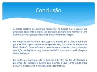  A coleta seletiva de materiais recicláveis na Região Sul e Centro Sul
ainda não apresenta a expressão desejada, contando no momento com
algumas associações/cooperativas em fase de formalização.
 Os materiais destinados à reciclagem na Região Sul e Centro Sul é em
geral realizada por catadores independentes, nas áreas de disposição
final, “lixões”. Estes indivíduos normalmente trabalham sem quaisquer
condições de higiene e segurança e também repassam a produção para
atravessadores.
 Em todos os municípios da Região Sul e Centro Sul foi identificada a
presença de catadores dentro das lixeiras, o que torna ainda mais
acessível e necessário a instalação de cooperativas.
Conclusão
 